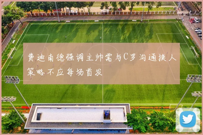 费迪南德强调主帅需与C罗沟通换人策略不应每场首发