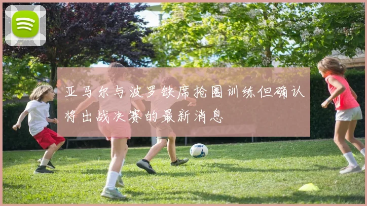 亚马尔与波罗缺席抢圈训练但确认将出战决赛的最新消息