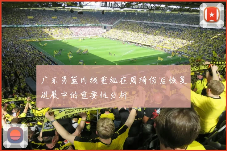 广东男篮内线重组在周琦伤后恢复进展中的重要性分析