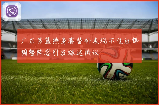 广东男篮热身赛替补表现不佳杜锋调整阵容引发球迷热议