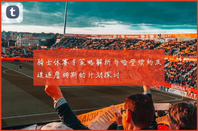 骑士休赛季策略解析与哈登续约及追逐詹姆斯的计划探讨