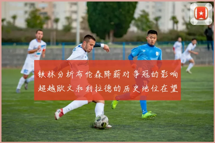 铁林分析布伦森降薪对争冠的影响超越欧文和利拉德的历史地位在望