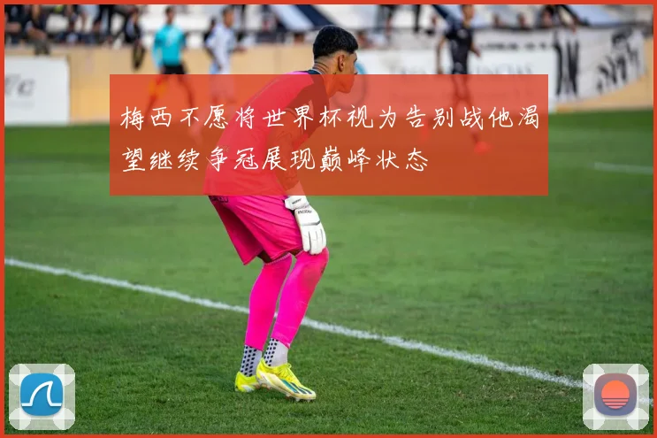 梅西不愿将世界杯视为告别战他渴望继续争冠展现巅峰状态