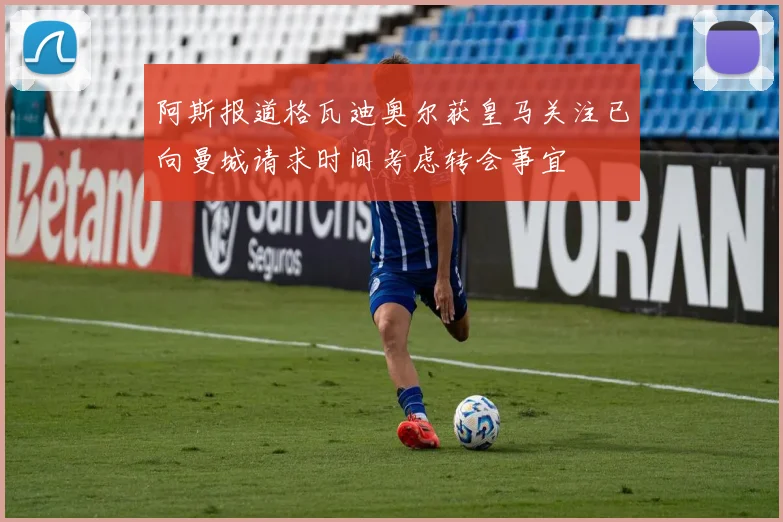 阿斯报道格瓦迪奥尔获皇马关注已向曼城请求时间考虑转会事宜