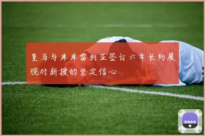皇马与库库雷利亚签订六年长约展现对新援的坚定信心